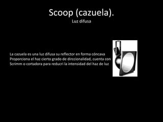 Scoop (cazuela).
Luz difusa
La cazuela es una luz difusa su reflector en forma cóncava
Proporciona el haz cierto grado de dirccionalidad, cuenta con
Scrimm o cortadora para reducri la intensidad del haz de luz
 