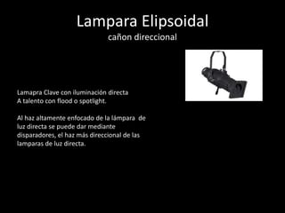 Lampara Elipsoidal
cañon direccional
Lamapra Clave con iluminación directa
A talento con flood o spotlight.
Al haz altamente enfocado de la lámpara de
luz directa se puede dar mediante
disparadores, el haz más direccional de las
lamparas de luz directa.
 