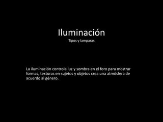Iluminación
Tipos y lamparas
La iluminación controla luz y sombra en el foro para mostrar
formas, texturas en sujetos y objetos crea una atmósfera de
acuerdo al género.
 