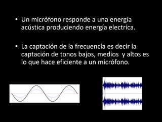 • Un micrófono responde a una energía
acústica produciendo energía electríca.
• La captación de la frecuencía es decir la
captación de tonos bajos, medios y altos es
lo que hace eficiente a un micrófono.
 