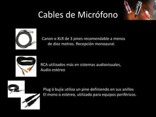 Cables de Micrófono
Canon o XLR de 3 pines recomendable a menos
de diez metros. Recepción monoaural.
RCA utilizados más en sistemas audiovisuales,
Audio estéreo
Plug ó bujía utiliza un pine definiendo en sus anillos
El mono o estéreo, utilizado para equipos periféricos.
 