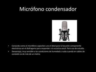 Micrófono condensador
• Conocido como el micrófono capacitor y es el ideal para la locución componente
electrónico en el diafragama para responder a la acústica vocal. Para uso de estudio.
• Desventaja, muy sensible a las condiciones de humedad y ruido cuando en cables de
conexión es de más de un metro.
 