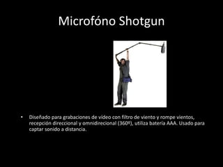 Microfóno Shotgun
• Diseñado para grabaciones de vídeo con filtro de viento y rompe vientos,
recepción direccional y omnidirecional (360º), utiliza batería AAA. Usado para
captar sonido a distancia.
 