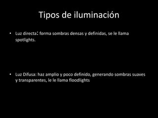 Tipos de iluminación
• Luz directa: forma sombras densas y definidas, se le llama
spotlights.
• Luz Difusa: haz amplio y poco definido, generando sombras suaves
y transparentes, le le llama floodlights
 