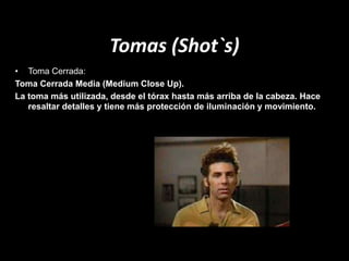Tomas (Shot`s)
• Toma Cerrada:
Toma Cerrada Media (Medium Close Up).
La toma más utilizada, desde el tórax hasta más arriba de la cabeza. Hace
resaltar detalles y tiene más protección de iluminación y movimiento.
 