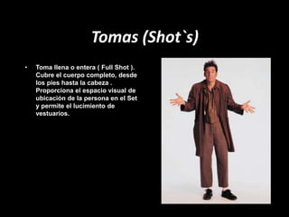 Tomas (Shot`s)
• Toma llena o entera ( Full Shot ).
Cubre el cuerpo completo, desde
los pies hasta la cabeza .
Proporciona el espacio visual de
ubicación de la persona en el Set
y permite el lucimiento de
vestuarios.
 