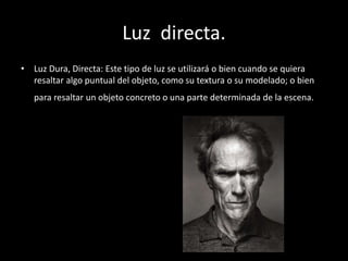 Luz directa.
• Luz Dura, Directa: Este tipo de luz se utilizará o bien cuando se quiera
resaltar algo puntual del objeto, como su textura o su modelado; o bien
para resaltar un objeto concreto o una parte determinada de la escena.
 