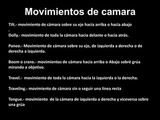 Movimientos de camara
Tilt.- movimiento de cámara sobre su eje hacia arriba o hacia abajo
.
Dolly.- movimiento de toda la cámara hacia delante o hacia atrás.
Paneo.- Movimiento de cámara sobre su eje, de izquierda a derecha o de
derecha a izquierda.
Boom o crane.- movimientos de cámara hacia arriba o Abajo sobré grúa
mirando a objetivo.
Travel.- movimiento de toda la cámara hacia la izquierda o la derecha.
Traveling.- movimiento de cámara sin o seguir una línea recta
Tongue.- movimiento de la cámara de izquierda a derecha y viceversa sobre
una grúa
 