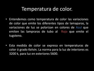 Temperatura de color.
• Entendemos como temperatura de color las variaciones
de color que emite los diferentes tipos de lamaparas, la
variaciones de luz se polarizan en colores de Azul que
emiten las lampraras de tubo al Rojo que emite el
tugsteno.
• Esta medida de color se expresa en temperaturas de
color ó grado Kelvin. La norma para la luz de interiores es
3200 k, para luz en exteriores 5600.
 
