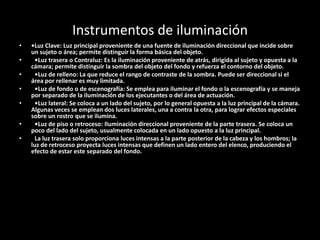 Instrumentos de iluminación
• •Luz Clave: Luz principal proveniente de una fuente de iluminación direccional que incide sobre
un sujeto o área; permite distinguir la forma básica del objeto.
• •Luz trasera o Contraluz: Es la iluminación proveniente de atrás, dirigida al sujeto y opuesta a la
cámara; permite distinguir la sombra del objeto del fondo y refuerza el contorno del objeto.
• •Luz de relleno: La que reduce el rango de contraste de la sombra. Puede ser direccional si el
área por rellenar es muy limitada.
• •Luz de fondo o de escenografía: Se emplea para iluminar el fondo o la escenografía y se maneja
por separado de la iluminación de los ejecutantes o del área de actuación.
• •Luz lateral: Se coloca a un lado del sujeto, por lo general opuesta a la luz principal de la cámara.
Algunas veces se emplean dos luces laterales, una a contra la otra, para lograr efectos especiales
sobre un rostro que se ilumina.
• •Luz de piso o retroceso: Iluminación direccional proveniente de la parte trasera. Se coloca un
poco del lado del sujeto, usualmente colocada en un lado opuesto a la luz principal.
• La luz trasera solo proporciona luces intensas a la parte posterior de la cabeza y los hombros; la
luz de retroceso proyecta luces intensas que definen un lado entero del elenco, produciendo el
efecto de estar este separado del fondo.
 