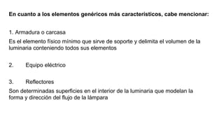 En cuanto a los elementos genéricos más característicos, cabe mencionar:
1. Armadura o carcasa
Es el elemento físico mínimo que sirve de soporte y delimita el volumen de la
luminaria conteniendo todos sus elementos
2. Equipo eléctrico
3. Reflectores
Son determinadas superficies en el interior de la luminaria que modelan la
forma y dirección del flujo de la lámpara
 