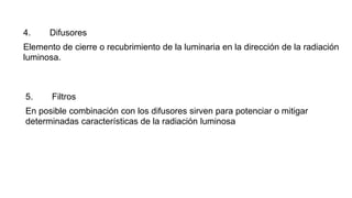 4. Difusores
Elemento de cierre o recubrimiento de la luminaria en la dirección de la radiación
luminosa.
5. Filtros
En posible combinación con los difusores sirven para potenciar o mitigar
determinadas características de la radiación luminosa
 