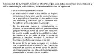 Los sistemas de iluminación, deben ser eficientes y por tanto deben contemplar el uso racional y
eficiente de energía, entre otros requisitos deben observarse los siguientes:
• Usar al máximo posible la luz natural.
• En todo diseño se deben buscar obtener las mejores
condiciones de iluminación usando fuentes luminosas
de la mayor eficacia disponible, conjuntos eléctricos de
alta eficiencia y luminarias con la fotometría más
favorable en términos de factor de utilización.
• En los proyectos nuevos o remodelaciones de
sistemas de iluminación de avenidas, grandes áreas o
parques deportivos, donde se tienen altos consumos
de energía, se debe considerar la posibilidad de reducir
los consumos en las horas de baja circulación de
personas o vehículos, mediante la instalación de
tecnologías o prácticas apropiadas de control.
• En zonas donde se instale alumbrado con bombillas
que no permitan cambios de tensión como método de
reducción de potencia, se deben prever los circuitos
eléctricos necesarios o los foto-controles temporizados,
para controlar el encendido de las bombillas.
 