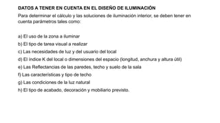 DATOS A TENER EN CUENTA EN EL DISEÑO DE ILUMINACIÓN
Para determinar el cálculo y las soluciones de iluminación interior, se deben tener en
cuenta parámetros tales como:
a) El uso de la zona a iluminar
b) El tipo de tarea visual a realizar
c) Las necesidades de luz y del usuario del local
d) El índice K del local o dimensiones del espacio (longitud, anchura y altura útil)
e) Las Reflectancias de las paredes, techo y suelo de la sala
f) Las características y tipo de techo
g) Las condiciones de la luz natural
h) El tipo de acabado, decoración y mobiliario previsto.
 
