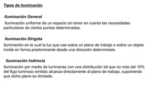 Tipos de iluminación
Iluminación General
Iluminación uniforme de un espacio sin tener en cuenta las necesidades
particulares de ciertos puntos determinados.
Iluminación Dirigida
Iluminación en la cual la luz que cae sobre un plano de trabajo o sobre un objeto
incide en forma predominante desde una dirección determinada.
Iluminación Indirecta
Iluminación por medio de luminarias con una distribución tal que no más del 10%
del flujo luminoso emitido alcanza directamente al plano de trabajo, suponiendo
que dicho plano es ilimitado.
 