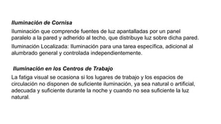 Iluminación de Cornisa
Iluminación que comprende fuentes de luz apantalladas por un panel
paralelo a la pared y adherido al techo, que distribuye luz sobre dicha pared.
Iluminación Localizada: Iluminación para una tarea específica, adicional al
alumbrado general y controlada independientemente.
Iluminación en los Centros de Trabajo
La fatiga visual se ocasiona si los lugares de trabajo y los espacios de
circulación no disponen de suficiente iluminación, ya sea natural o artificial,
adecuada y suficiente durante la noche y cuando no sea suficiente la luz
natural.
 