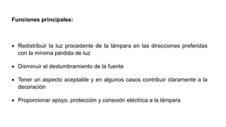 Funciones principales:
 Redistribuir la luz procedente de la lámpara en las direcciones preferidas
con la mínima pérdida de luz
 Disminuir el deslumbramiento de la fuente
 Tener un aspecto aceptable y en algunos casos contribuir claramente a la
decoración
 Proporcionar apoyo, protección y conexión eléctrica a la lámpara
 