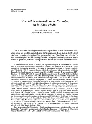 En la España Medieval                                                            ISSN: 0214-3038
2000, 23: 189-264




               El cabildo catedralicio de Córdoba
                        en la Edad Media
                                Iluminado SANZ SANCHO
                            Universidad Autónoma de Madrid




    En la moderna historiografía medieval española se vienen sucediendo estu-
dios sobre los cabildos catedralicios, particularmente desde que en 1966 López
Arévalo presentara la institución capitular abulense. Con diferentes orientacio-
nes, metodologías, posibilidades y fuentes, cada poco tiempo aparece un nuevo
estudio, que hace justicia a la importancia de esta institución en el medievo 1,

       Podemos citar, sin ánimo exahustivo, los siguientes trabajos. A. Barrios García: La cate-
dral de Avila en la Edad Media: estructura sociojurídica y económica. Avila, 1973. H. Casado
Alonso: La propiedad eclesiástica en la ciudad de Burgos en el siglo XV: el Cabildo Catedrali-
cio. Valladolid, 1979. R. Izquierdo Benito: <‘Modo de explotación del patrimonio del cabildo de
la catedral de Toledo durante la segunda mitad del siglo XIV: contratos de arrendamiento», HIS-
PANIA, 145 (1980), 357-393. R. Izquierdo Benito: El patrimonio del cabildo de la catedral de
Toledo en el siglo XIV Toledo, 1980. MF. Ladero Quesada: «Notas sobre las propiedades del
cabildo catedralicio de Zamora en el último tercio del siglo XIV (1372-1402)», En la España
Medieval. V Estudios en memoria del profesor d. Claudio Sánchez-Albornoz. Madrid, 1986. 1,
537-550.]. R. López Arevalo: Vn cabildo catedral de la Vieja Castilla: Avila. Su estructurajurí-
dica. Siglos XII-XX. Madrid, 1966. S.L. Martín Martín: El cabildo de la Catedral de Salamanca.
Siglos XlI-XJIL Salamanca, 1975. J.L. Martín Rodríguez (din): Propiedades del cabildo sego-
x’~ano, sistemas de cultivo y modos de explotación de la tierra afines del siglo XIII? Salamanca,
1981. 1. Montes Romero-Camacho: Propiedad y explotación de la tierra en la Sevilla de la Baja
Edad Media. El patrimonio del Cabildo-Catedral. Sevilla, ¡988. Ml. Nicolás Crispin; M. Bau-
tista Bautista; MT. García García: La organización del Cabildo catedralicio leonés a comienzos
del siglo XV (1419-1426). León, 1990. EJ. Pérez Rodríguez: El dominio del Cabildo Catedral
de Santiago de Compostela. Santiago de Compostela, 1994. EJ. Pérez Rodríguez: La Iglesia de
Santiago de Compostela en la Edad Media: El Cabildo Catedralicio (1100-1400). Santiago de
Compostela, 1996. M. Rodríguez Llopis; 1. García Días: Iglesia y sociedad feudal. El Cabildo
de la catedral de Murcia en la baja Edad Media. Murcia, 1994. J. Sánchez Herrero: Las dióce-
sir del reino de León. Siglos XIV y XV León, 1978. 5. Suárez Beltrán: El Cabildo Catedral de
Oviedo en la Edad Media. Oviedo, 1986.
     Para la mayor ampliación de datos y detalles de citas sobre nuestro trabajo, pueden verse las
Partes III y V de nuestra tesis doctoral. 1. Sanz Sancho: La Iglesia yel Obispado de Córdoba en
la Baja Edad Media (1236-1426). Madrid, Universidad Complutense, 1989.2 vols.
 