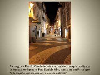 Ao longo da Rua do Comércio este é o cenário com que os clientes
ou turistas se deparam. Para Daniela Silva, estudante em Portalegre,
“a decoração é pouco apelativa à época natalícia”.
 
