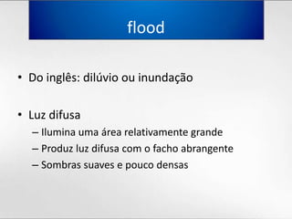 floodDo inglês: dilúvioouinundaçãoLuz difusaIluminaumaárearelativamentegrandeProduzluzdifusa com o fachoabrangenteSombrassuaves e poucodensas