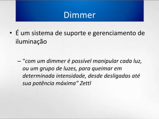 DimmerÉ um sistema de suporte e gerenciamento de iluminação“com um dimmer é possívelmanipularcadaluz, ou um grupo de luzes, paraqueimaremdeterminadaintensidade, desdedesligadasatésuapotênciamáxima” Zettl