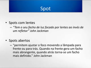Spot Spots com lentes“Tem o seufacho de luzfocadoporlentesaoinvés de um refletor” John JackmanSpots abertos“permitemajustar o focomovendo a lâmpadaparafrenteouparatrás. Quandonafrentegera um fachomaisabrangente, quandoatrástorna-se um fachomaisdefinido.” John Jackman