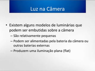Luz naCâmeraExistemalgunsmodelos de lumináriasquepodem ser embutidassobre a câmeraSão relativamentepequenasPodem ser alimentadaspelabateriadacâmeraououtrasbateriasexternasProduzemumailuminaçãoplana (flat)