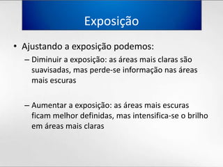 ExposiçãoAjustando a exposiçãopodemos:Diminuir a exposição: as áreasmaisclarassãosuavisadas, masperde-se informaçãonasáreasmaisescurasAumentar a exposição: as áreasmaisescurasficammelhordefinidas, masintensifica-se o brilhoemáreasmaisclaras