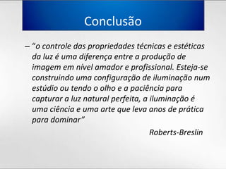 Conclusão“o controle das propriedadestécnicas e estéticasdaluz é umadiferença entre a produção de imagememnívelamador e profissional. Esteja-se construindoumaconfiguração de iluminação num estúdiooutendo o olho e a paciênciaparacapturar a luz natural perfeita, a iluminação é umaciência e uma arte quelevaanos de práticaparadominar” 									Roberts-Breslin