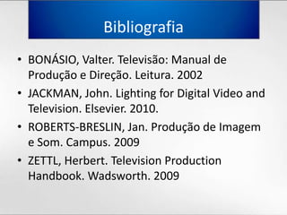 BibliografiaBONÁSIO, Valter. Televisão: Manual de Produção e Direção. Leitura. 2002JACKMAN, John. Lighting for Digital Video and Television. Elsevier. 2010.ROBERTS-BRESLIN, Jan. Produção de Imagem e Som. Campus. 2009ZETTL, Herbert. Television Production Handbook. Wadsworth. 2009