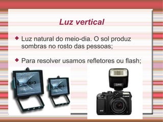 Luz vertical
   Luz natural do meio-dia. O sol produz
    sombras no rosto das pessoas;

   Para resolver usamos refletores ou flash;
 