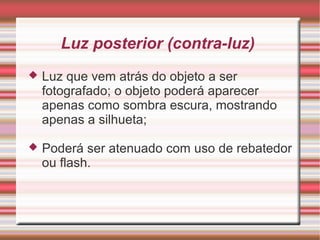 Luz posterior (contra-luz)
   Luz que vem atrás do objeto a ser
    fotografado; o objeto poderá aparecer
    apenas como sombra escura, mostrando
    apenas a silhueta;

   Poderá ser atenuado com uso de rebatedor
    ou flash.
 