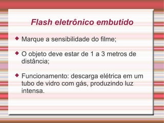 Flash eletrônico embutido
   Marque a sensibilidade do filme;

   O objeto deve estar de 1 a 3 metros de
    distância;

   Funcionamento: descarga elétrica em um
    tubo de vidro com gás, produzindo luz
    intensa.
 