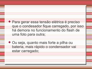    Para gerar essa tensão elétrica é preciso
    que o condesador fique carregado, por isso
    há demora no funcionamento do flash de
    uma foto para outra;

   Ou seja, quanto mais forte a pilha ou
    bateria, mais rápido o condensador vai
    estar carregado;
 