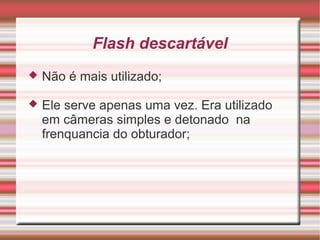 Flash descartável
   Não é mais utilizado;

   Ele serve apenas uma vez. Era utilizado
    em câmeras simples e detonado na
    frenquancia do obturador;
 