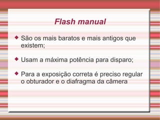 Flash manual
   São os mais baratos e mais antigos que
    existem;

   Usam a máxima potência para disparo;

   Para a exposição correta é preciso regular
    o obturador e o diafragma da câmera
 
