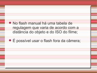    No flash manual há uma tabela de
    regulagem que varia de acordo com a
    distância do objeto e do ISO do filme;

   É possível usar o flash fora da câmera;
 