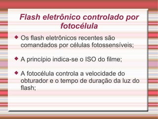 Flash eletrônico controlado por
               fotocélula
   Os flash eletrônicos recentes são
    comandados por células fotossensíveis;

   A princípio indica-se o ISO do filme;

   A fotocélula controla a velocidade do
    obturador e o tempo de duração da luz do
    flash;
 