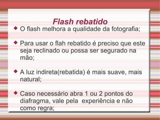 Flash rebatido
   O flash melhora a qualidade da fotografia;

   Para usar o flah rebatido é preciso que este
    seja reclinado ou possa ser segurado na
    mão;

   A luz indireta(rebatida) é mais suave, mais
    natural;

   Caso necessário abra 1 ou 2 pontos do
    diafragma, vale pela experiência e não
    como regra;
 