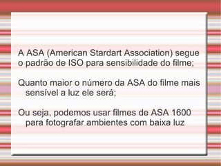 A ASA (American Stardart Association) segue
o padrão de ISO para sensibilidade do filme;

Quanto maior o número da ASA do filme mais
 sensível a luz ele será;

Ou seja, podemos usar filmes de ASA 1600
 para fotografar ambientes com baixa luz
 