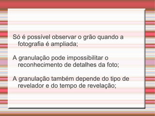 Só é possível observar o grão quando a
 fotografia é ampliada;

A granulação pode impossibilitar o
  reconhecimento de detalhes da foto;

A granulação também depende do tipo de
  revelador e do tempo de revelação;
 