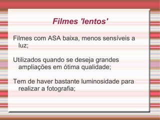 Filmes 'lentos'

Filmes com ASA baixa, menos sensíveis a
  luz;

Utilizados quando se deseja grandes
 ampliações em ótima qualidade;

Tem de haver bastante luminosidade para
 realizar a fotografia;
 