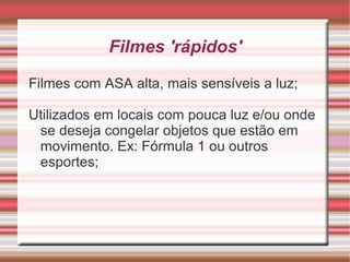 Filmes 'rápidos'

Filmes com ASA alta, mais sensíveis a luz;

Utilizados em locais com pouca luz e/ou onde
 se deseja congelar objetos que estão em
 movimento. Ex: Fórmula 1 ou outros
 esportes;
 