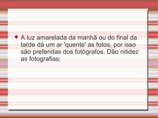    A luz amarelada da manhã ou do final da
    tarde dá um ar 'quente' as fotos, por isso
    são preferidas dos fotógrafos. Dão nitidez
    as fotografias;
 