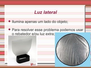 Luz lateral
   Ilumina apenas um lado do objeto;

   Para resolver esse problema podemos usar
    o rebatedor e/ou luz extra;
 