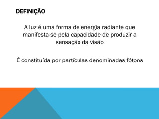 DEFINIÇÃO
A luz é uma forma de energia radiante que
manifesta-se pela capacidade de produzir a
sensação da visão
É constituída por partículas denominadas fótons
 