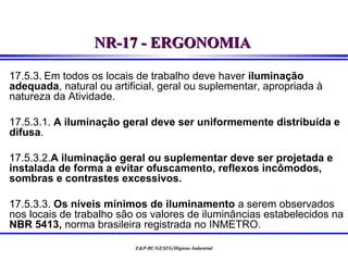 NR-17 - ERGONOMIA

17.5.3. Em todos os locais de trabalho deve haver iluminação
adequada, natural ou artificial, geral ou suplementar, apropriada à
natureza da Atividade.

17.5.3.1. A iluminação geral deve ser uniformemente distribuída e
difusa.

17.5.3.2.A iluminação geral ou suplementar deve ser projetada e
instalada de forma a evitar ofuscamento, reflexos incômodos,
sombras e contrastes excessivos.

17.5.3.3. Os níveis mínimos de iluminamento a serem observados
nos locais de trabalho são os valores de iluminâncias estabelecidos na
NBR 5413, norma brasileira registrada no INMETRO.

                          E&P-BC/GESEG/Higiene Industrial
 