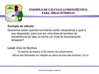 EXEMPLO DE CÁLCULO LUMINOTÉCNICO
                       PARA ÁREAS INTERNAS



Exemplo de cálculo:
Queremos saber quantas luminárias serão necessárias e qual a
  sua disposição, para que em uma área de bombas de
  transferência de óleo se tenha um nível de iluminamento
  desejado?

Local: Área de Bombas
        10 metros de largura X 20 metros de comprimento
   Altura das lâmpadas em relação ao plano do eixo das bombas: 3,5 m




                         E&P-BC/GESEG/Higiene Industrial
 