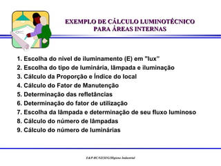 EXEMPLO DE CÁLCULO LUMINOTÉCNICO
                     PARA ÁREAS INTERNAS



1. Escolha do nível de iluminamento (E) em "lux”
2. Escolha do tipo de luminária, lâmpada e iluminação
3. Cálculo da Proporção e Índice do local
4. Cálculo do Fator de Manutenção
5. Determinação das refletâncias
6. Determinação do fator de utilização
7. Escolha da lâmpada e determinação de seu fluxo luminoso
8. Cálculo do número de lâmpadas
9. Cálculo do número de luminárias



                      E&P-BC/GESEG/Higiene Industrial
 