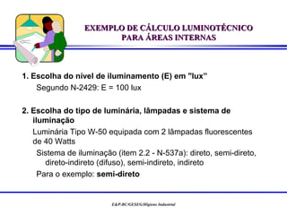 EXEMPLO DE CÁLCULO LUMINOTÉCNICO
                        PARA ÁREAS INTERNAS



1. Escolha do nível de iluminamento (E) em "lux”
    Segundo N-2429: E = 100 lux

2. Escolha do tipo de luminária, lâmpadas e sistema de
   iluminação
   Luminária Tipo W-50 equipada com 2 lâmpadas fluorescentes
   de 40 Watts
     Sistema de iluminação (item 2.2 - N-537a): direto, semi-direto,
       direto-indireto (difuso), semi-indireto, indireto
     Para o exemplo: semi-direto


                          E&P-BC/GESEG/Higiene Industrial
 